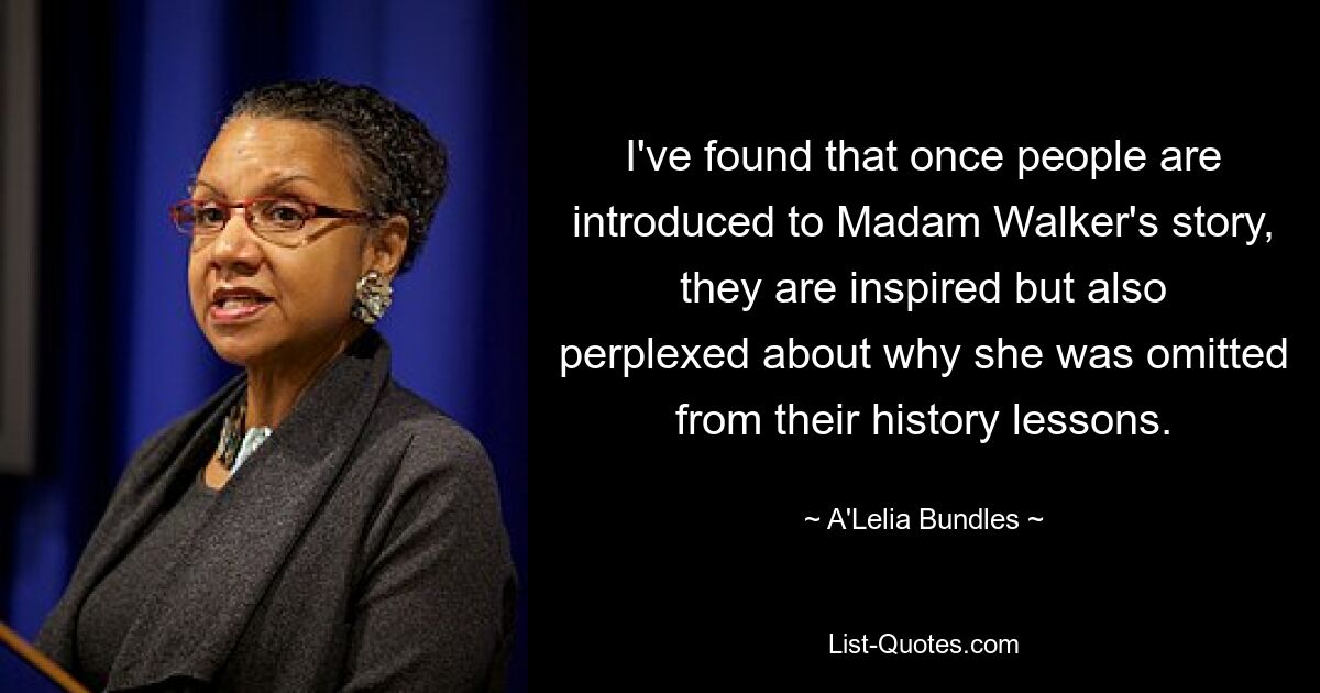 I've found that once people are introduced to Madam Walker's story, they are inspired but also perplexed about why she was omitted from their history lessons. — © A'Lelia Bundles