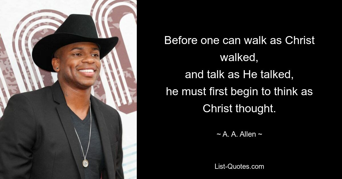 Before one can walk as Christ walked,
and talk as He talked,
he must first begin to think as Christ thought. — © A. A. Allen