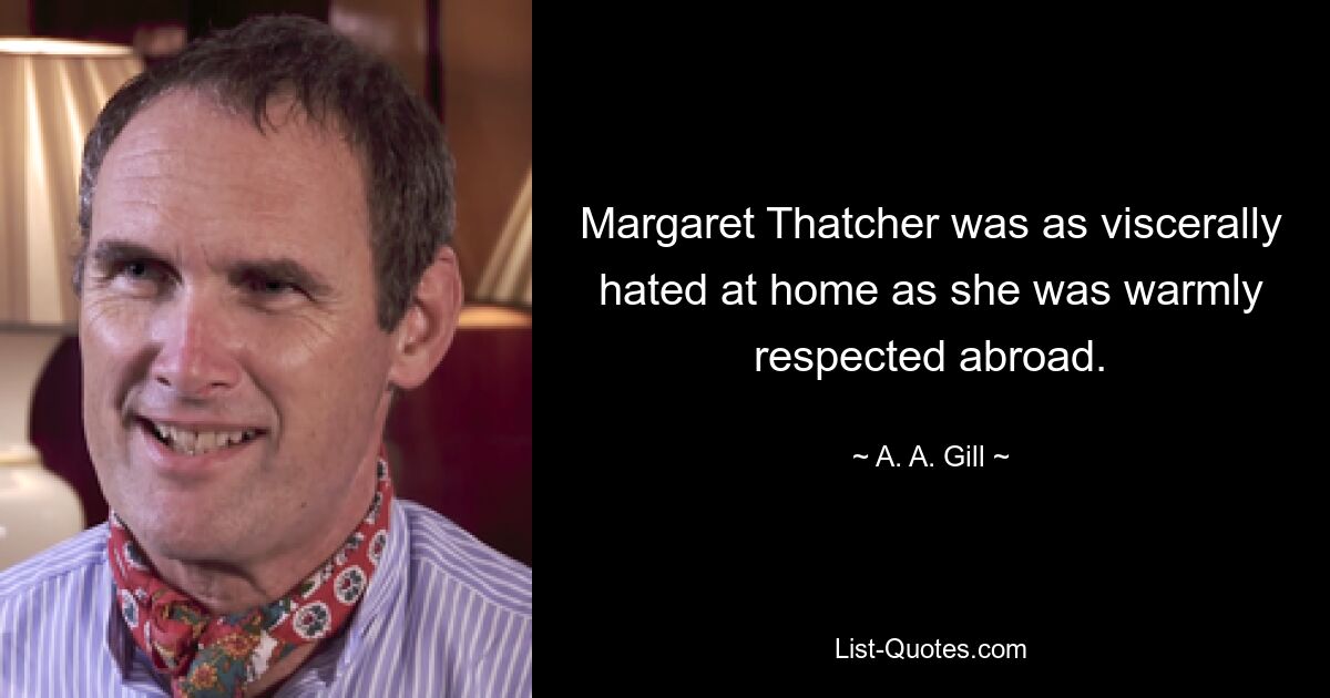 Margaret Thatcher was as viscerally hated at home as she was warmly respected abroad. — © A. A. Gill