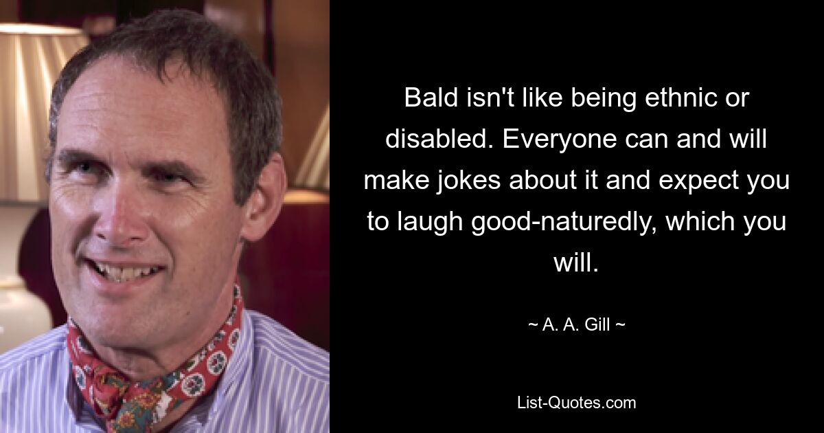 Bald isn't like being ethnic or disabled. Everyone can and will make jokes about it and expect you to laugh good-naturedly, which you will. — © A. A. Gill