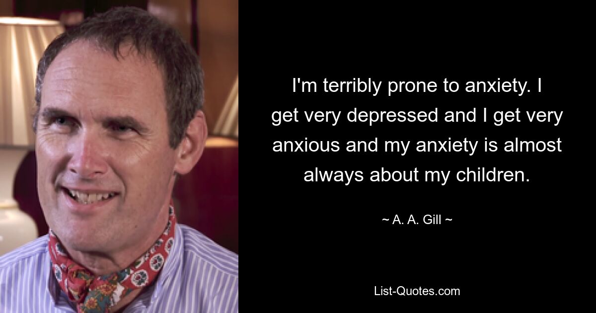 I'm terribly prone to anxiety. I get very depressed and I get very anxious and my anxiety is almost always about my children. — © A. A. Gill