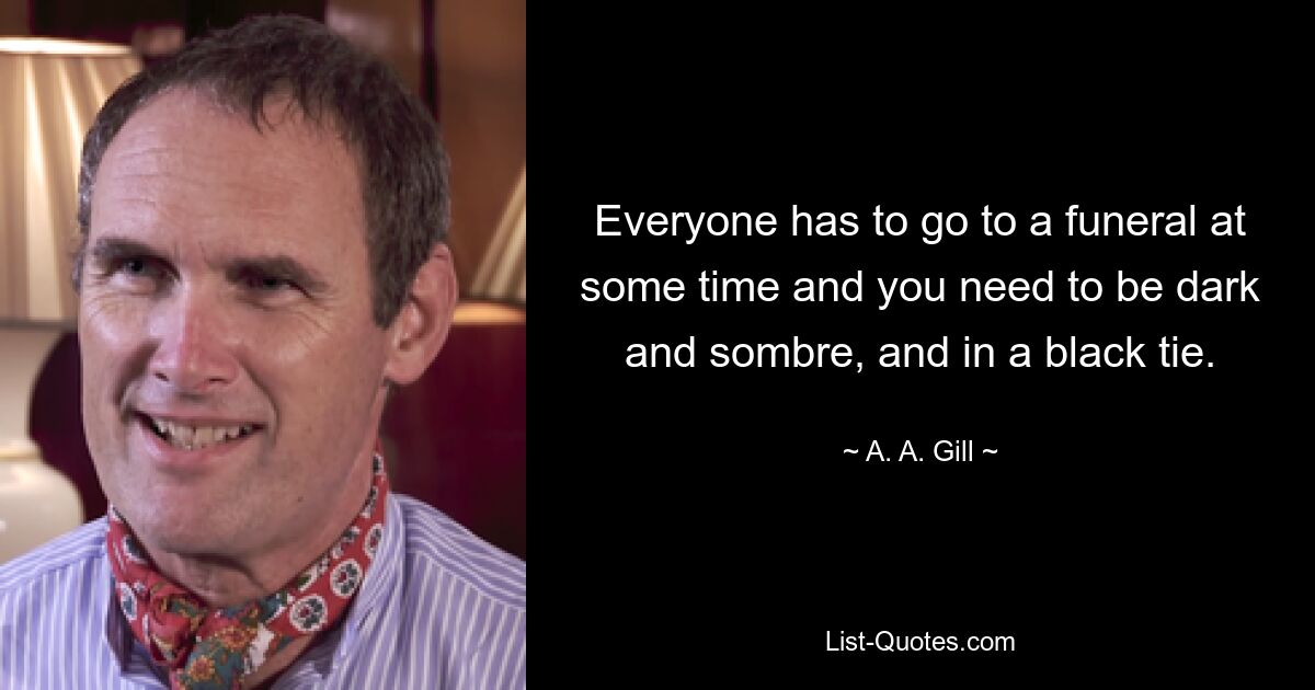 Everyone has to go to a funeral at some time and you need to be dark and sombre, and in a black tie. — © A. A. Gill