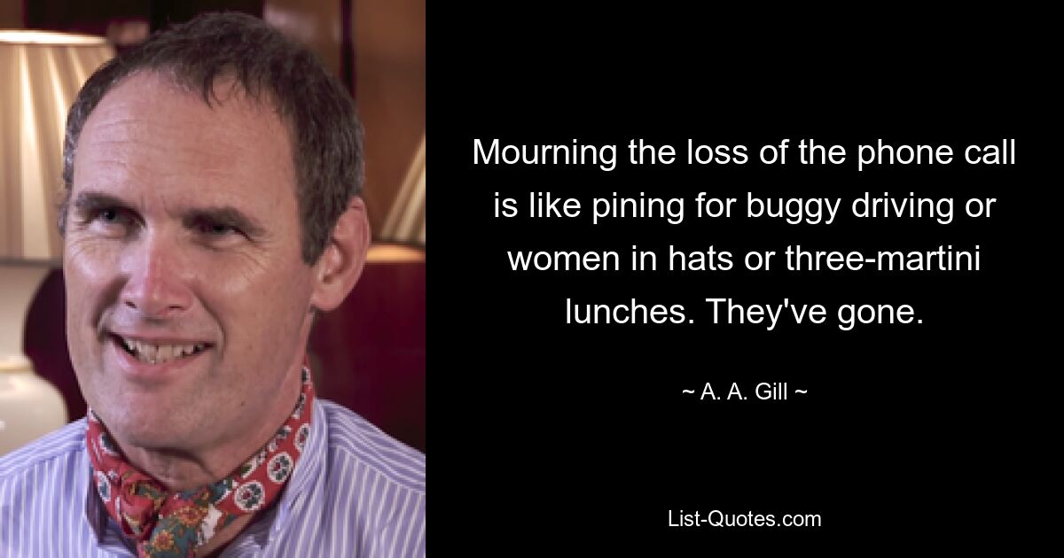 Mourning the loss of the phone call is like pining for buggy driving or women in hats or three-martini lunches. They've gone. — © A. A. Gill