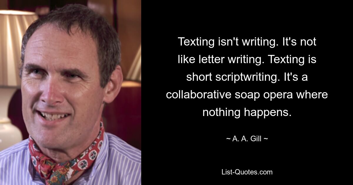 Texting isn't writing. It's not like letter writing. Texting is short scriptwriting. It's a collaborative soap opera where nothing happens. — © A. A. Gill