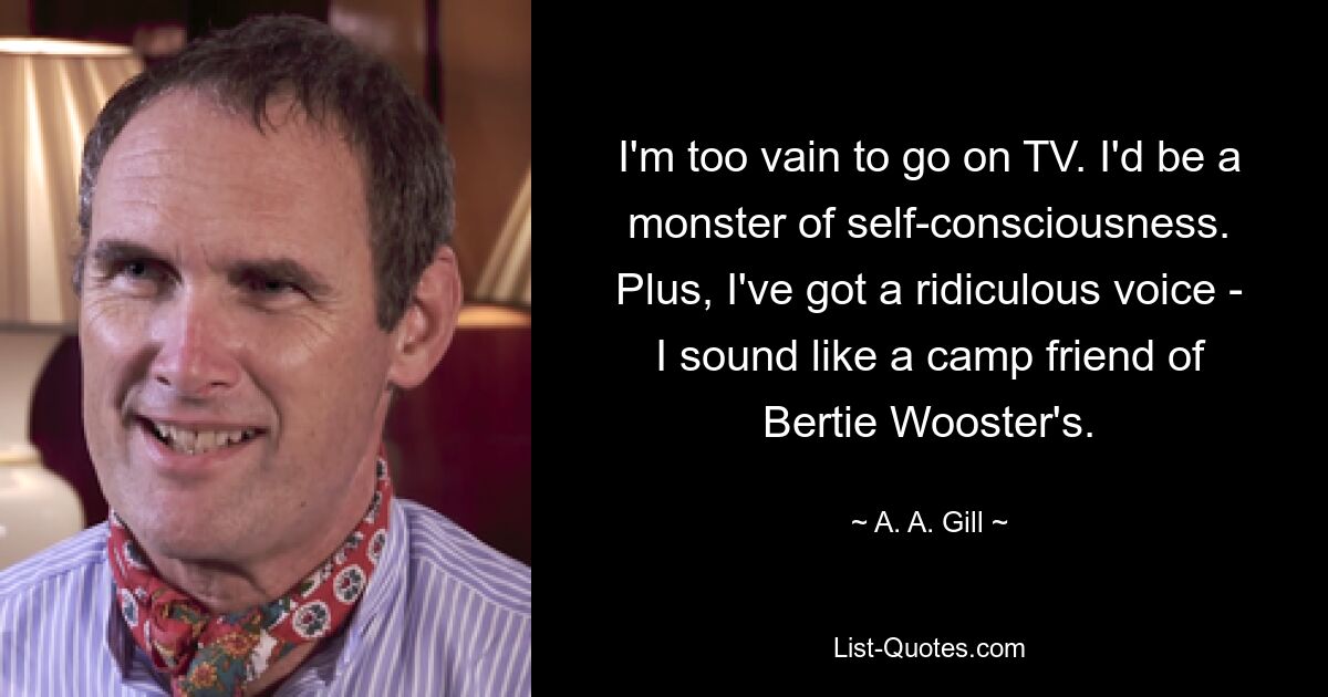 I'm too vain to go on TV. I'd be a monster of self-consciousness. Plus, I've got a ridiculous voice - I sound like a camp friend of Bertie Wooster's. — © A. A. Gill