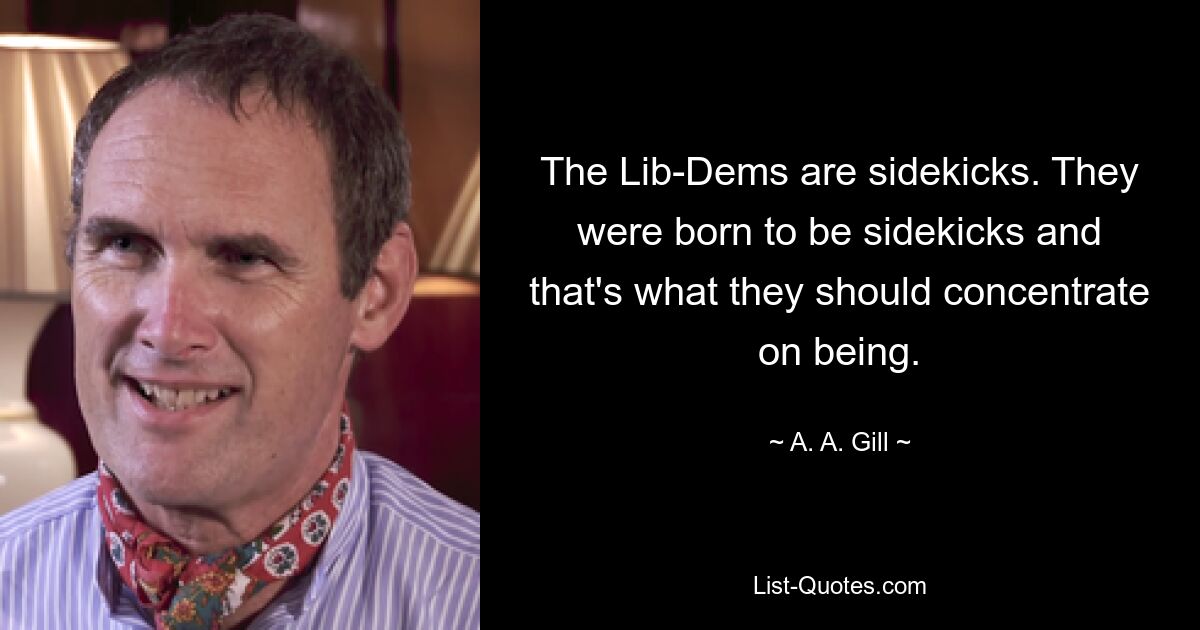 The Lib-Dems are sidekicks. They were born to be sidekicks and that's what they should concentrate on being. — © A. A. Gill