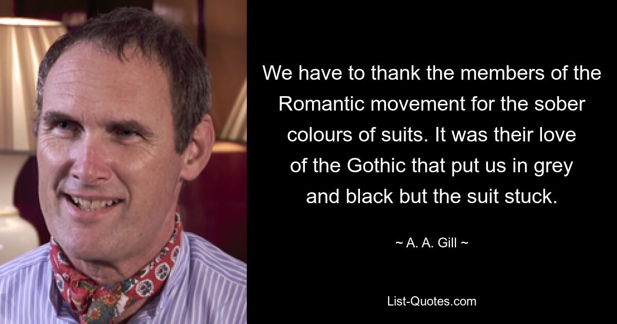 We have to thank the members of the Romantic movement for the sober colours of suits. It was their love of the Gothic that put us in grey and black but the suit stuck. — © A. A. Gill