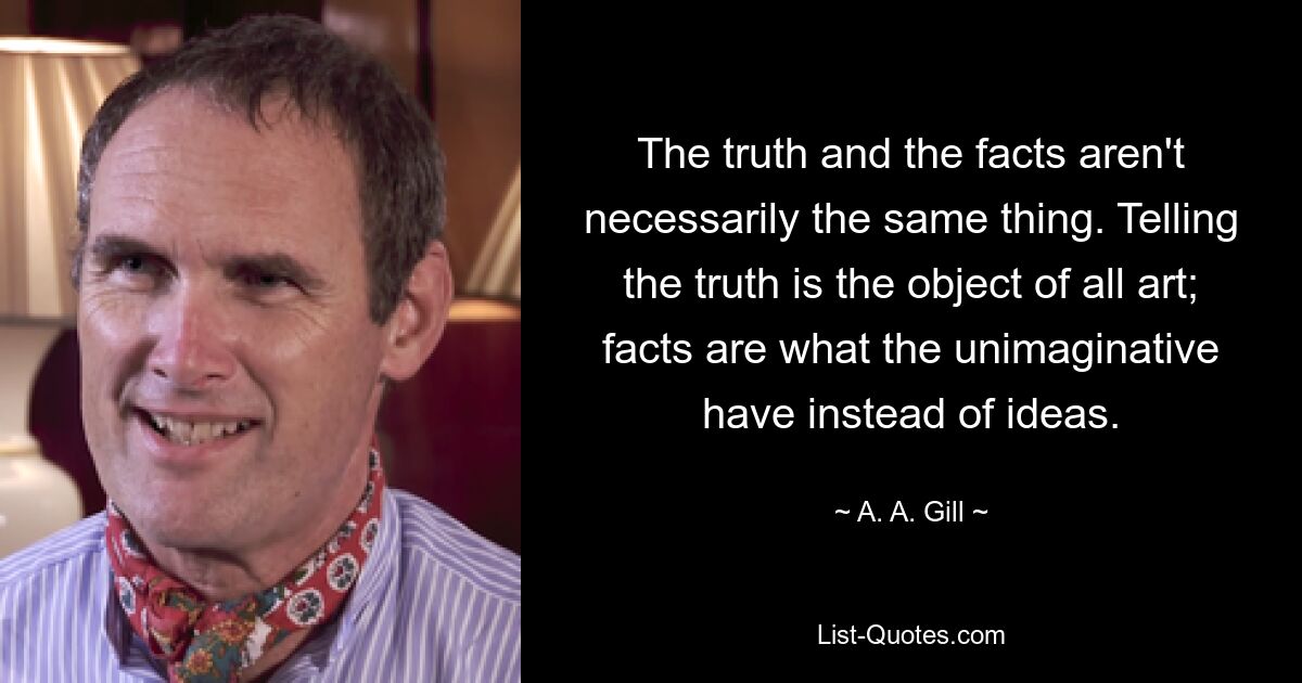 The truth and the facts aren't necessarily the same thing. Telling the truth is the object of all art; facts are what the unimaginative have instead of ideas. — © A. A. Gill