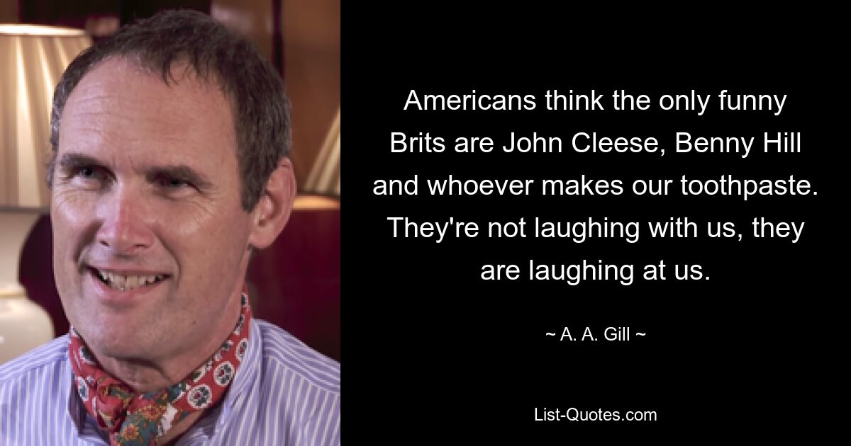 Americans think the only funny Brits are John Cleese, Benny Hill and whoever makes our toothpaste. They're not laughing with us, they are laughing at us. — © A. A. Gill