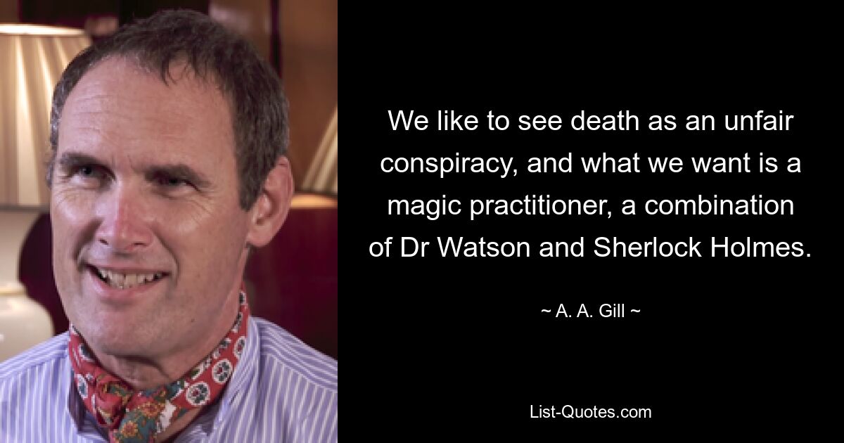 We like to see death as an unfair conspiracy, and what we want is a magic practitioner, a combination of Dr Watson and Sherlock Holmes. — © A. A. Gill