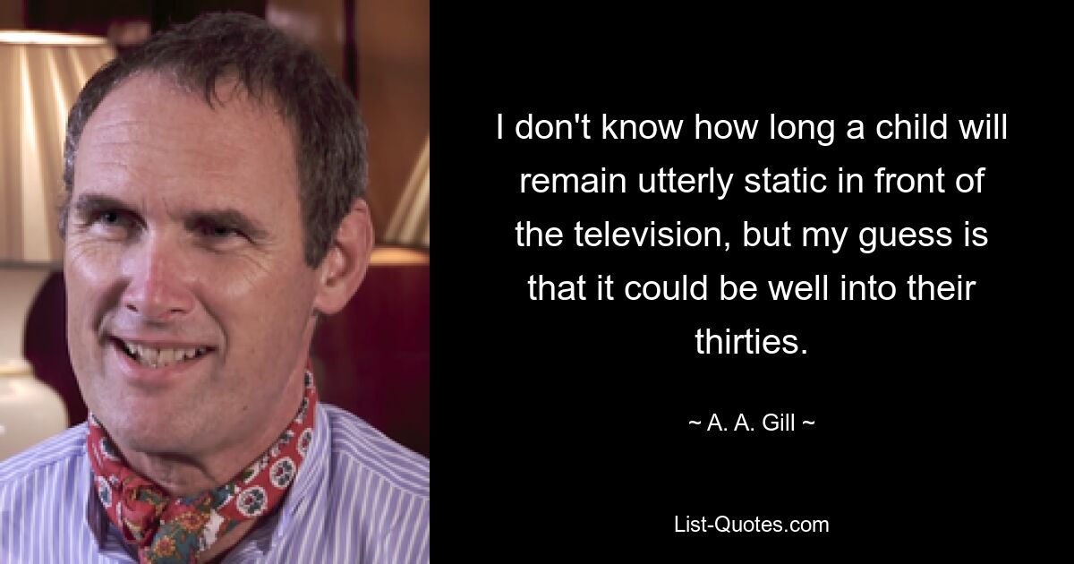 I don't know how long a child will remain utterly static in front of the television, but my guess is that it could be well into their thirties. — © A. A. Gill