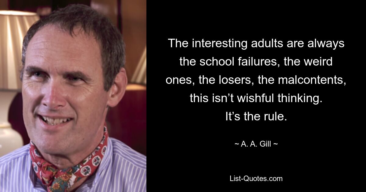 The interesting adults are always the school failures, the weird ones, the losers, the malcontents, this isn’t wishful thinking. It’s the rule. — © A. A. Gill