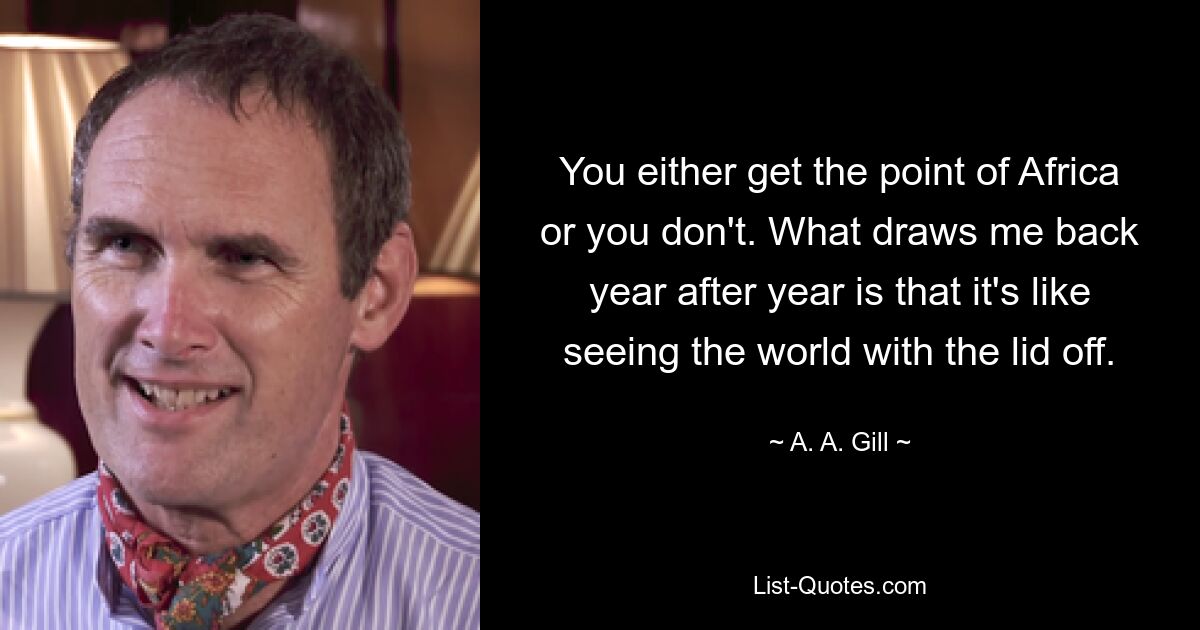 You either get the point of Africa or you don't. What draws me back year after year is that it's like seeing the world with the lid off. — © A. A. Gill