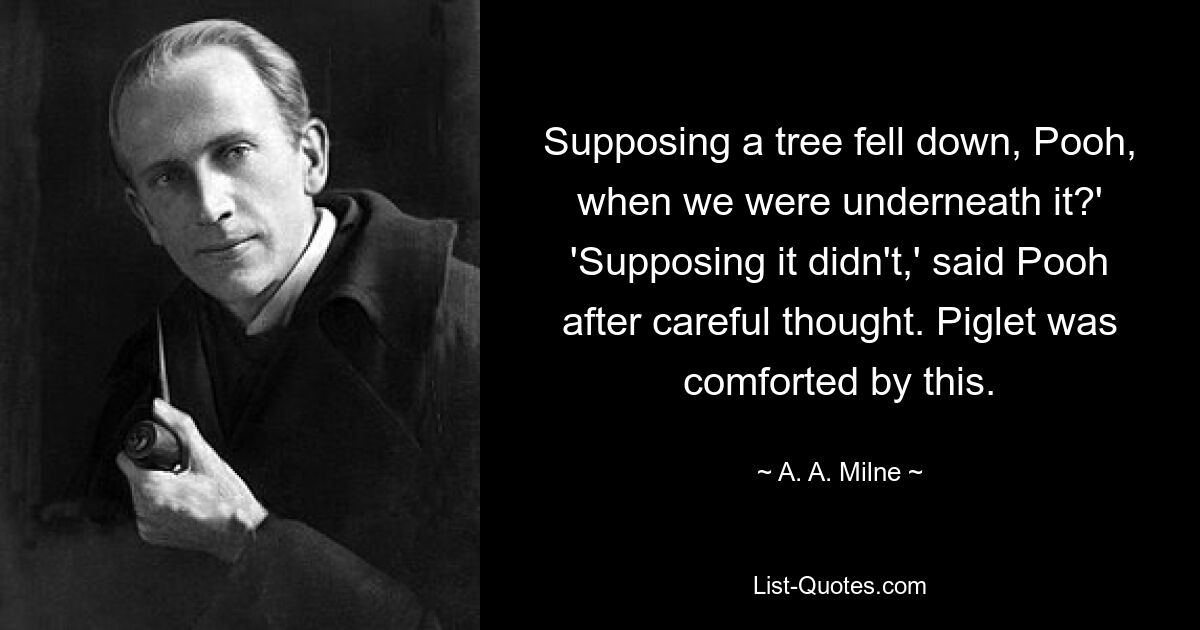 Supposing a tree fell down, Pooh, when we were underneath it?' 'Supposing it didn't,' said Pooh after careful thought. Piglet was comforted by this. — © A. A. Milne