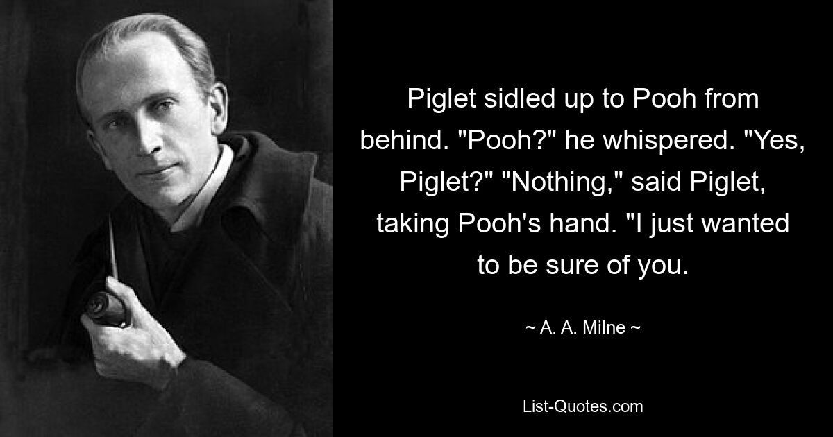 Ferkel schlich sich von hinten an Pooh heran. „Puh?“ er flüsterte. „Ja, Ferkel?“ „Nichts“, sagte Ferkel und nahm Poohs Hand. „Ich wollte nur sicher sein, dass du da bist. — © AA Milne 