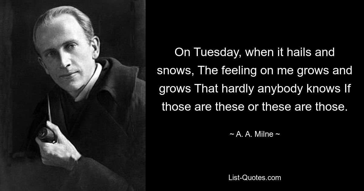 On Tuesday, when it hails and snows, The feeling on me grows and grows That hardly anybody knows If those are these or these are those. — © A. A. Milne