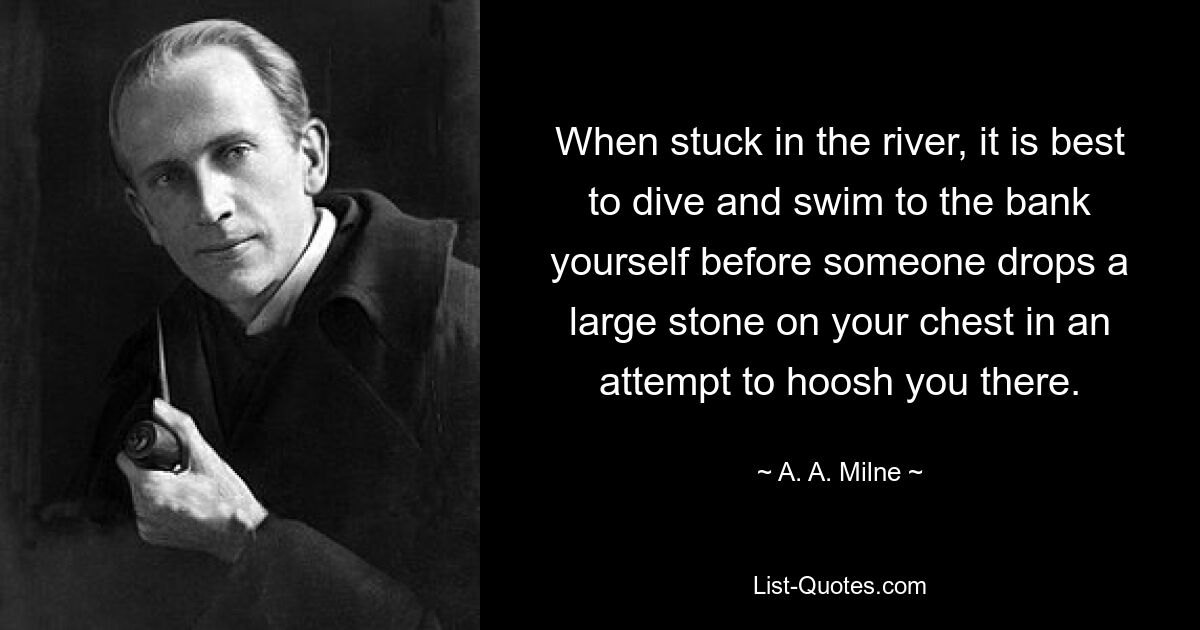 When stuck in the river, it is best to dive and swim to the bank yourself before someone drops a large stone on your chest in an attempt to hoosh you there. — © A. A. Milne