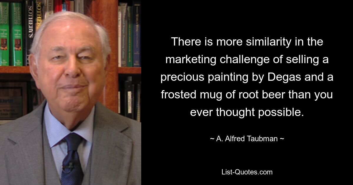 There is more similarity in the marketing challenge of selling a precious painting by Degas and a frosted mug of root beer than you ever thought possible. — © A. Alfred Taubman