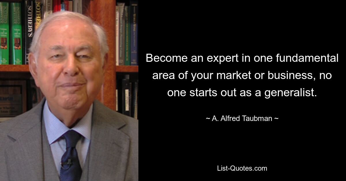 Become an expert in one fundamental area of your market or business, no one starts out as a generalist. — © A. Alfred Taubman