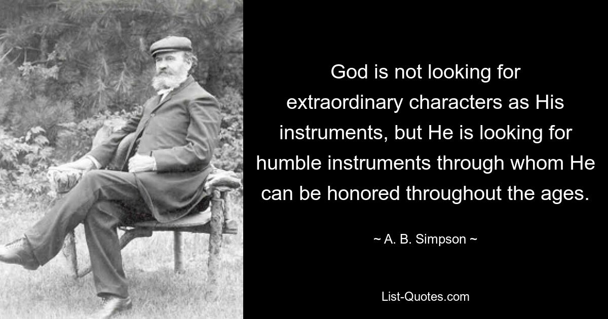 God is not looking for extraordinary characters as His instruments, but He is looking for humble instruments through whom He can be honored throughout the ages. — © A. B. Simpson