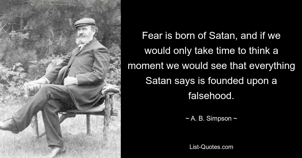 Fear is born of Satan, and if we would only take time to think a moment we would see that everything Satan says is founded upon a falsehood. — © A. B. Simpson