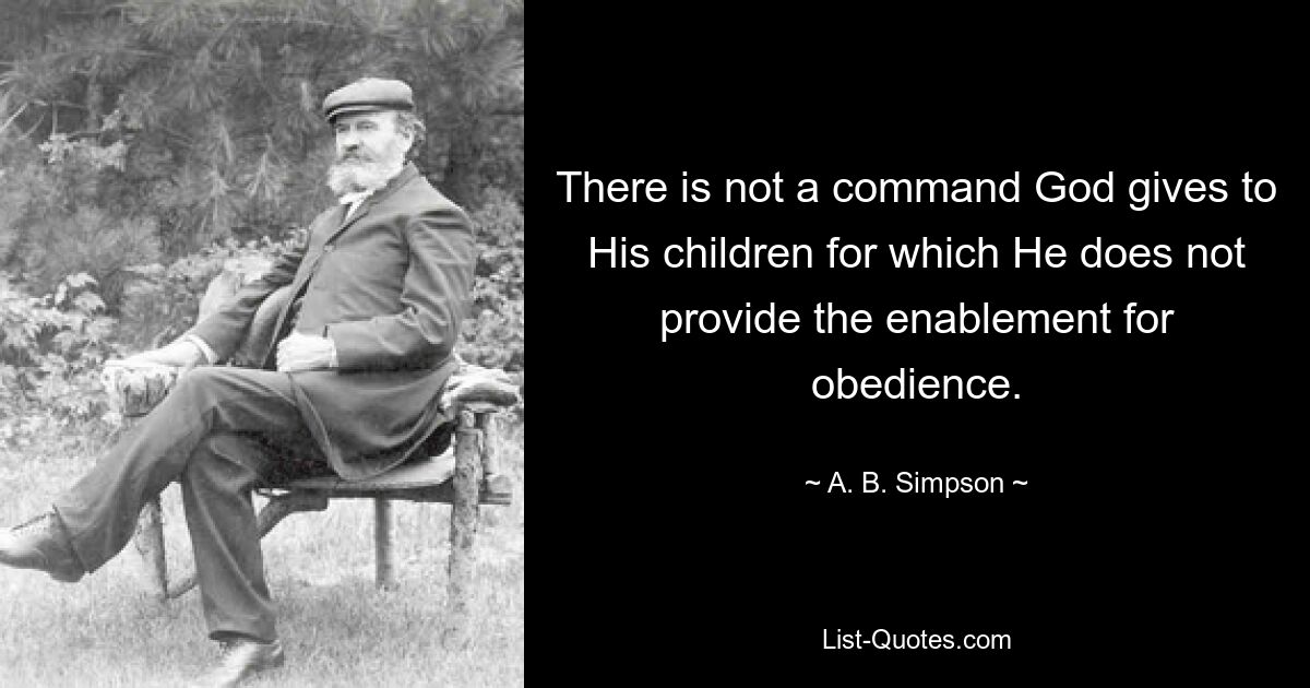 There is not a command God gives to His children for which He does not provide the enablement for obedience. — © A. B. Simpson