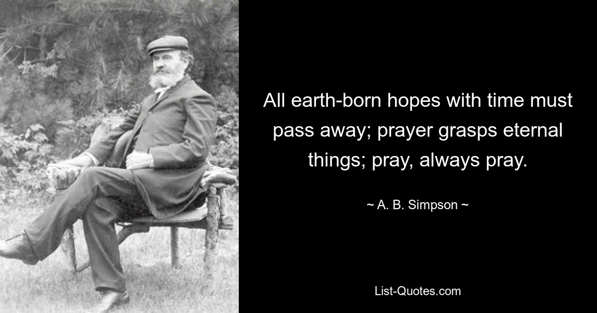 All earth-born hopes with time must pass away; prayer grasps eternal things; pray, always pray. — © A. B. Simpson