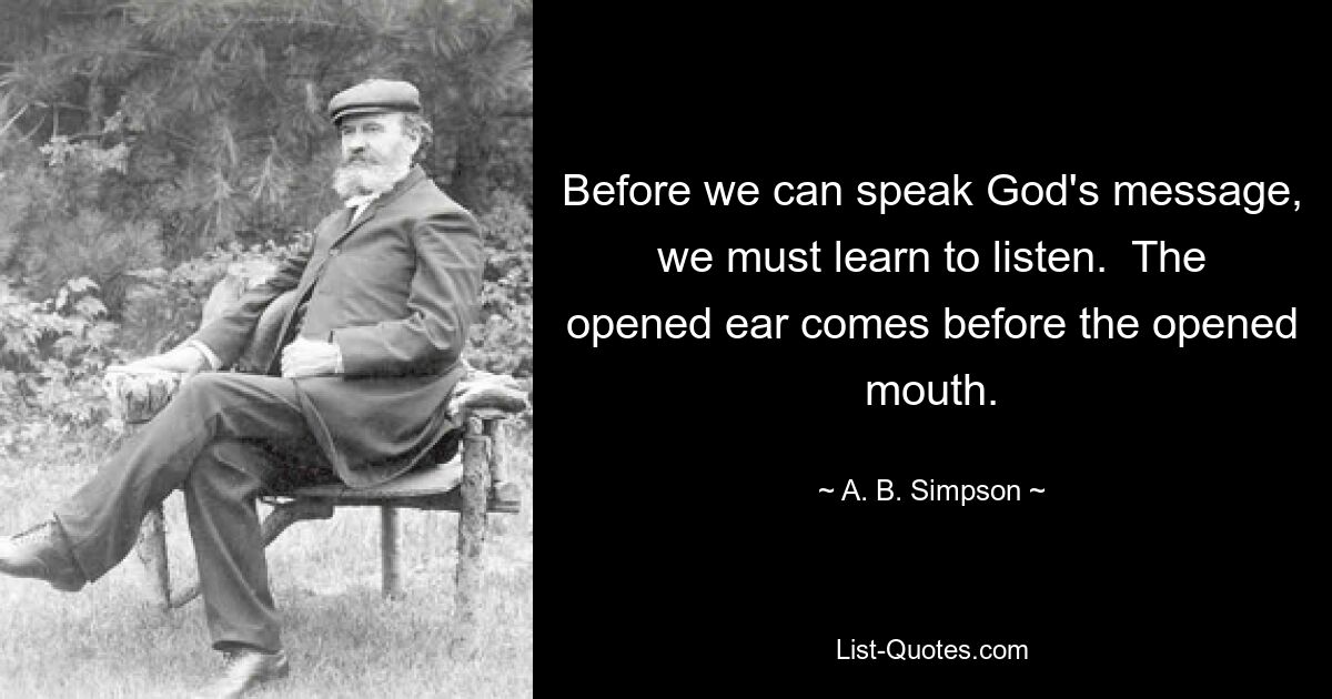 Before we can speak God's message, we must learn to listen.  The opened ear comes before the opened mouth. — © A. B. Simpson