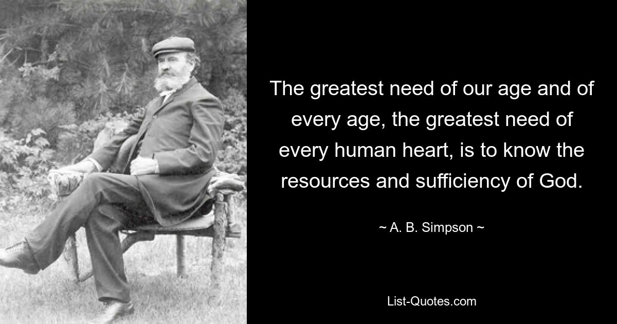 The greatest need of our age and of every age, the greatest need of every human heart, is to know the resources and sufficiency of God. — © A. B. Simpson