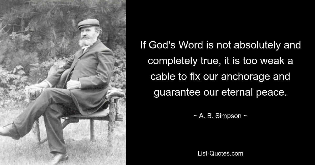 If God's Word is not absolutely and completely true, it is too weak a cable to fix our anchorage and guarantee our eternal peace. — © A. B. Simpson