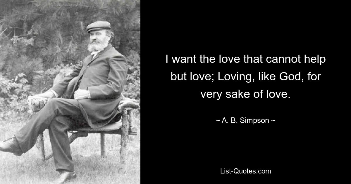 I want the love that cannot help but love; Loving, like God, for very sake of love. — © A. B. Simpson