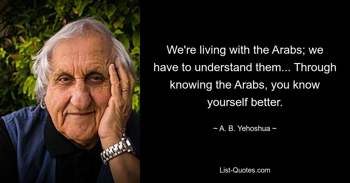 We're living with the Arabs; we have to understand them... Through knowing the Arabs, you know yourself better. — © A. B. Yehoshua