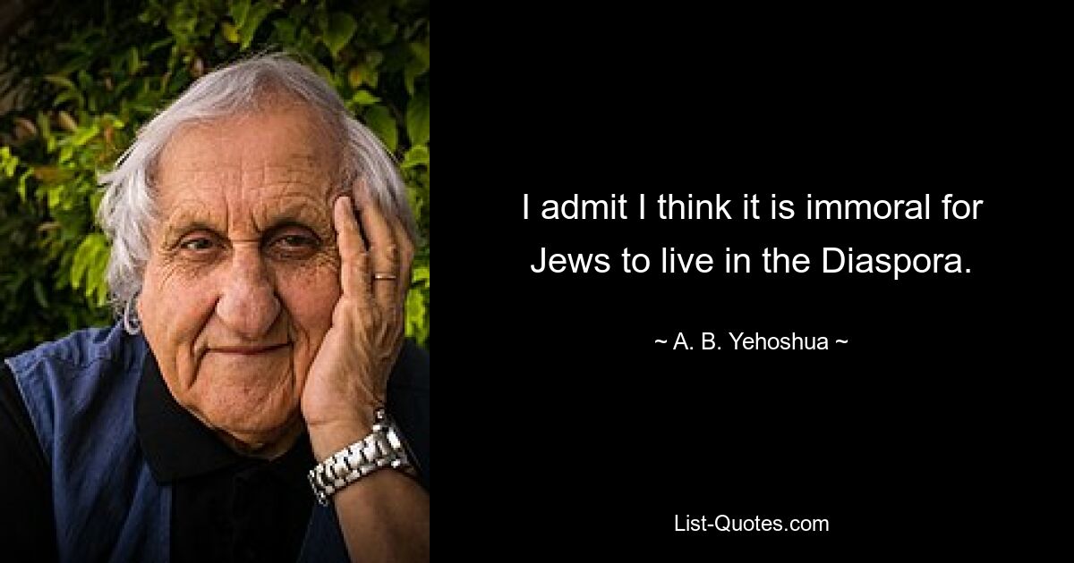 I admit I think it is immoral for Jews to live in the Diaspora. — © A. B. Yehoshua