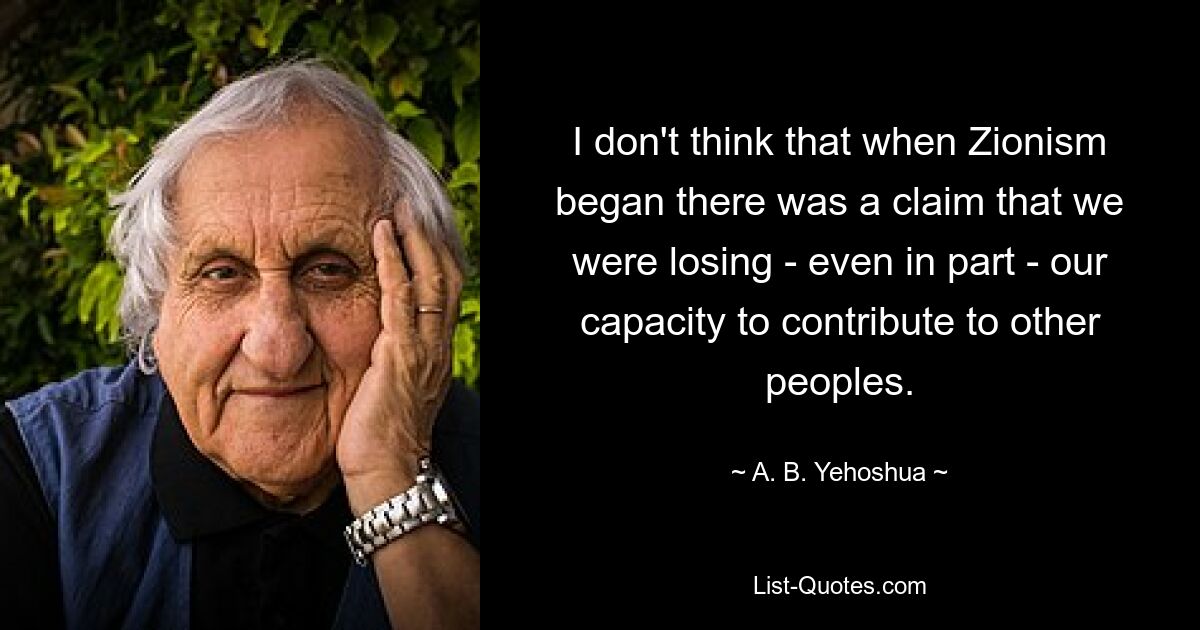 I don't think that when Zionism began there was a claim that we were losing - even in part - our capacity to contribute to other peoples. — © A. B. Yehoshua