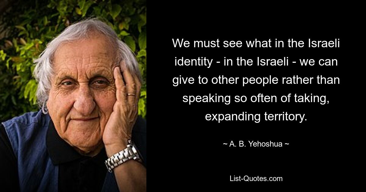 We must see what in the Israeli identity - in the Israeli - we can give to other people rather than speaking so often of taking, expanding territory. — © A. B. Yehoshua