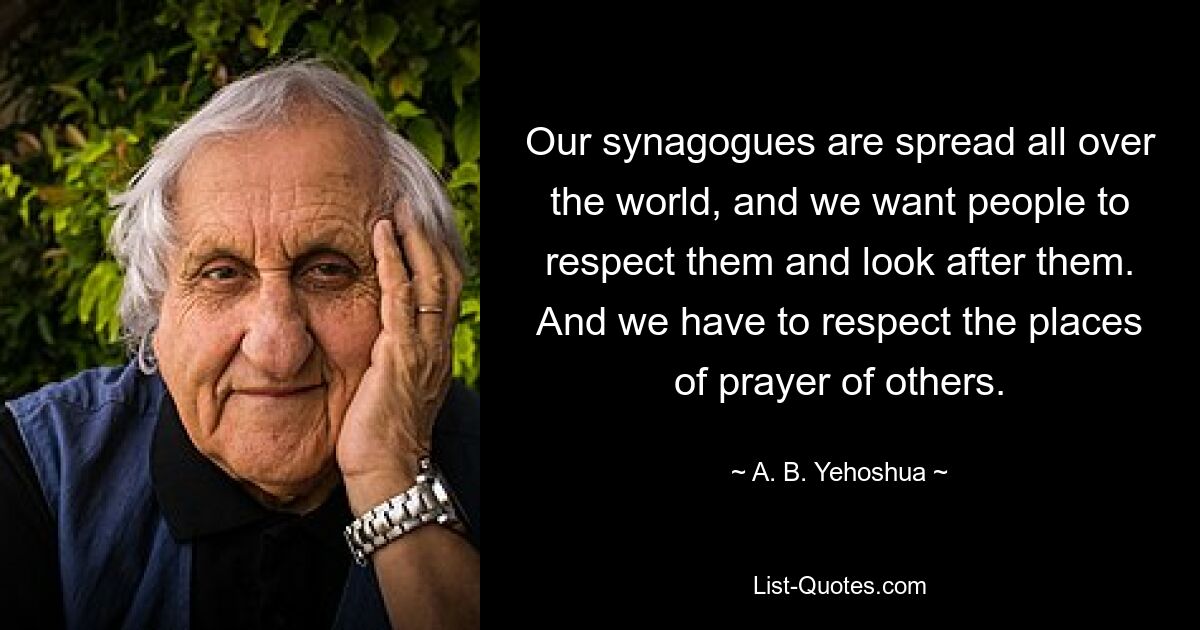 Our synagogues are spread all over the world, and we want people to respect them and look after them. And we have to respect the places of prayer of others. — © A. B. Yehoshua