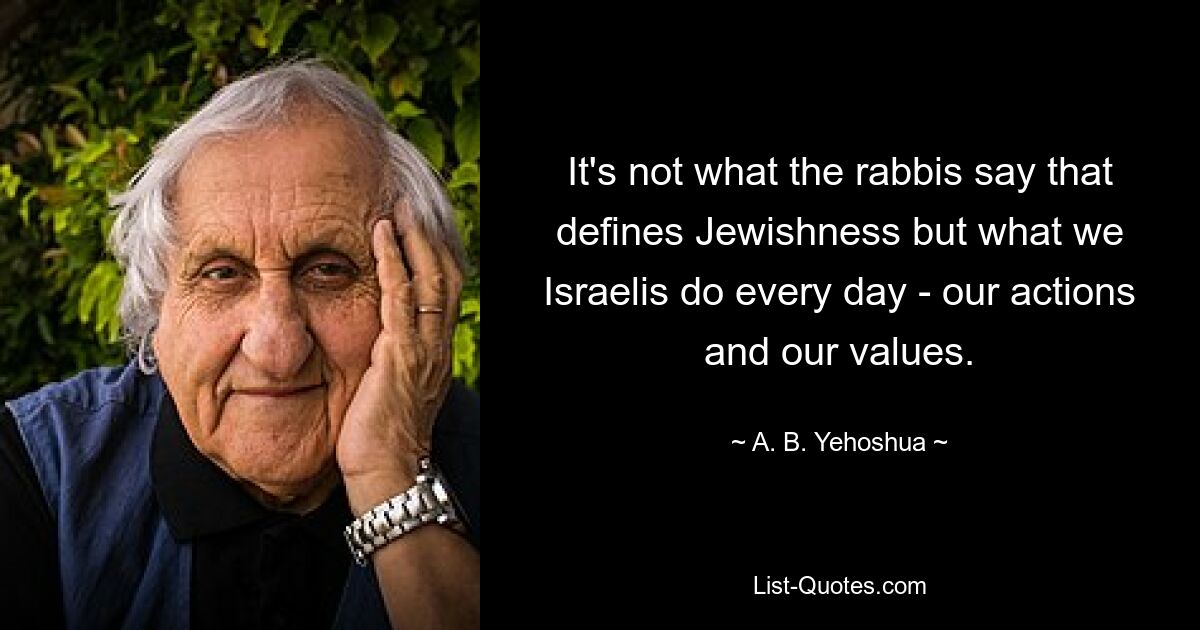 It's not what the rabbis say that defines Jewishness but what we Israelis do every day - our actions and our values. — © A. B. Yehoshua