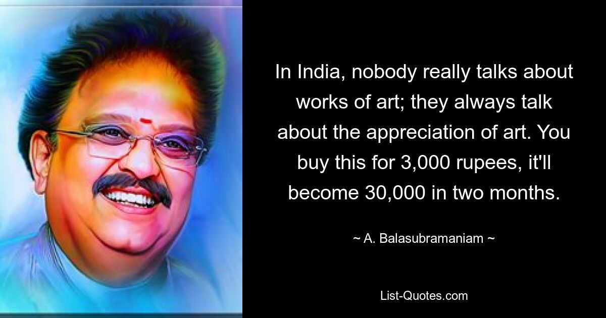 In India, nobody really talks about works of art; they always talk about the appreciation of art. You buy this for 3,000 rupees, it'll become 30,000 in two months. — © A. Balasubramaniam