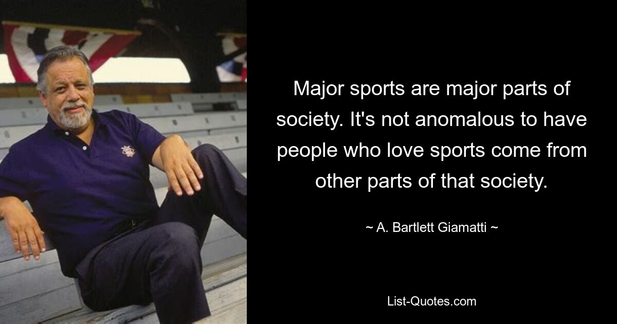 Major sports are major parts of society. It's not anomalous to have people who love sports come from other parts of that society. — © A. Bartlett Giamatti