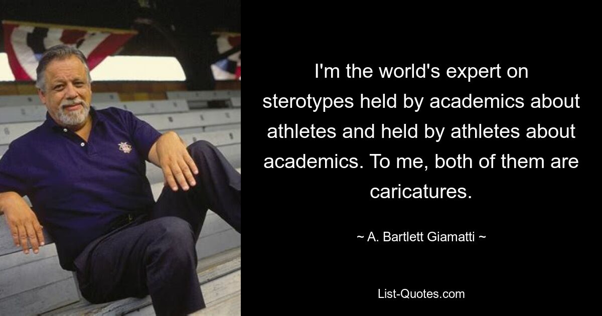 I'm the world's expert on sterotypes held by academics about athletes and held by athletes about academics. To me, both of them are caricatures. — © A. Bartlett Giamatti