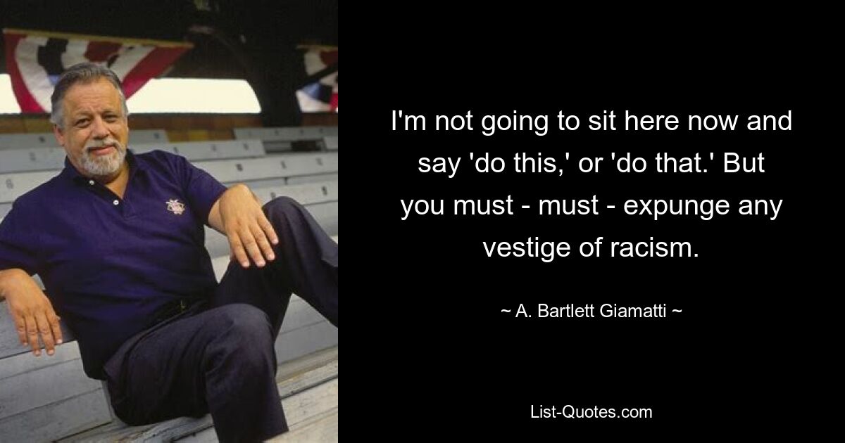 I'm not going to sit here now and say 'do this,' or 'do that.' But you must - must - expunge any vestige of racism. — © A. Bartlett Giamatti