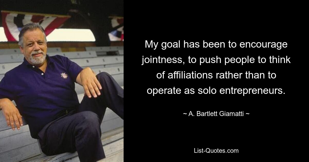 My goal has been to encourage jointness, to push people to think of affiliations rather than to operate as solo entrepreneurs. — © A. Bartlett Giamatti