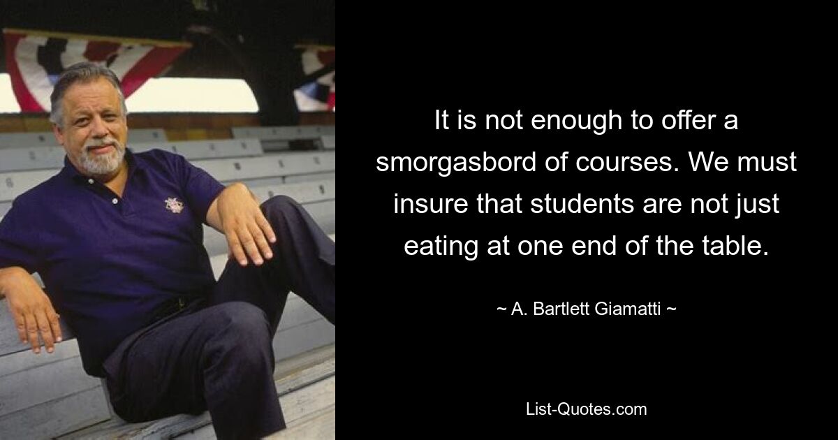 It is not enough to offer a smorgasbord of courses. We must insure that students are not just eating at one end of the table. — © A. Bartlett Giamatti