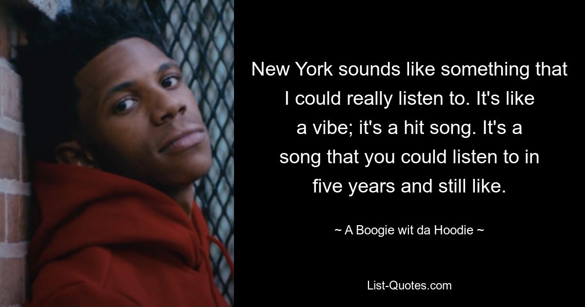 New York sounds like something that I could really listen to. It's like a vibe; it's a hit song. It's a song that you could listen to in five years and still like. — © A Boogie wit da Hoodie