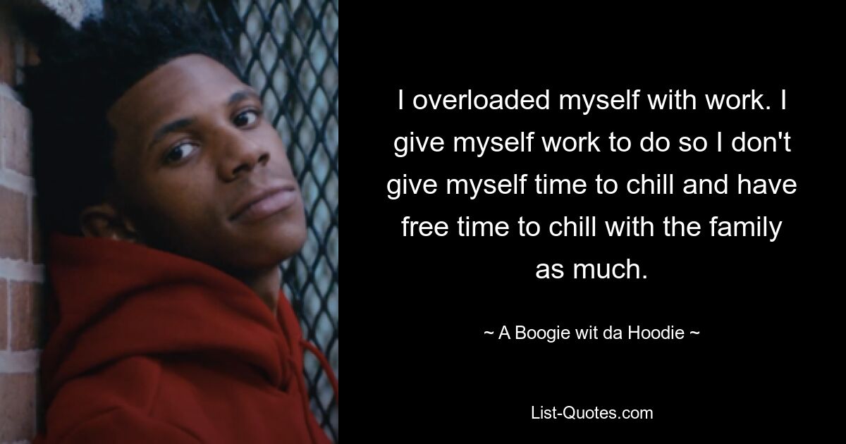 I overloaded myself with work. I give myself work to do so I don't give myself time to chill and have free time to chill with the family as much. — © A Boogie wit da Hoodie