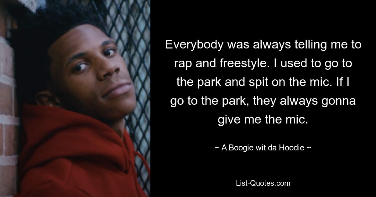 Everybody was always telling me to rap and freestyle. I used to go to the park and spit on the mic. If I go to the park, they always gonna give me the mic. — © A Boogie wit da Hoodie