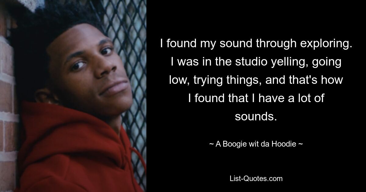 I found my sound through exploring. I was in the studio yelling, going low, trying things, and that's how I found that I have a lot of sounds. — © A Boogie wit da Hoodie