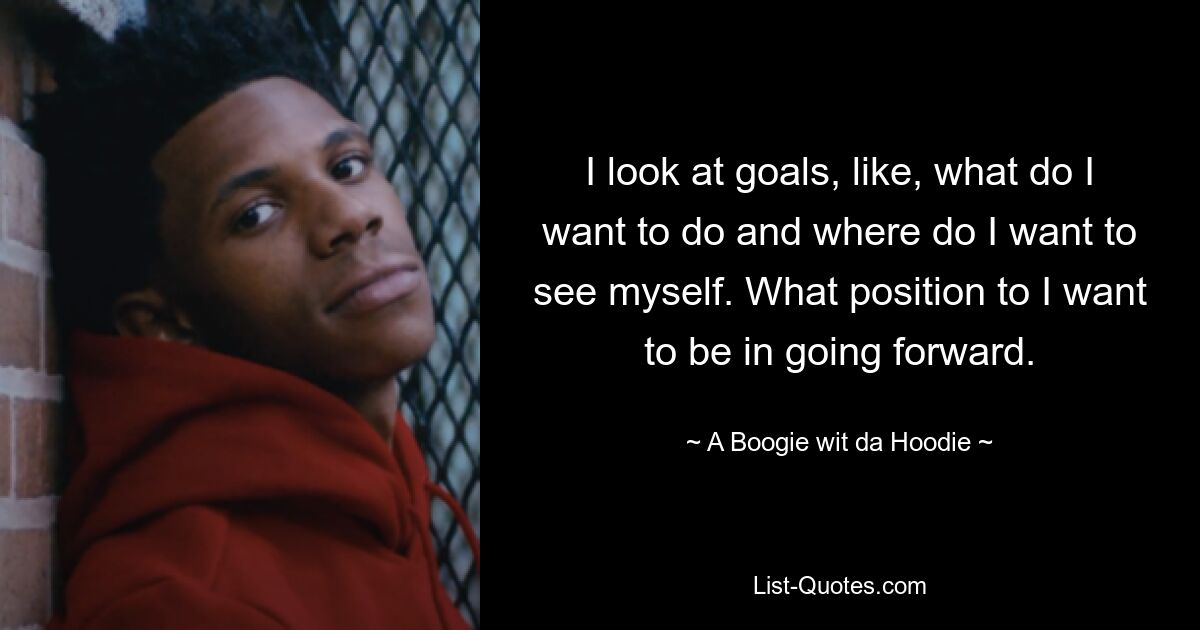 I look at goals, like, what do I want to do and where do I want to see myself. What position to I want to be in going forward. — © A Boogie wit da Hoodie