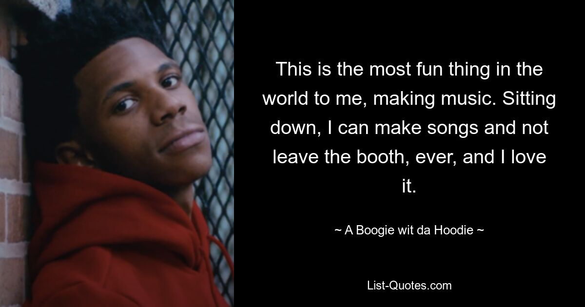 This is the most fun thing in the world to me, making music. Sitting down, I can make songs and not leave the booth, ever, and I love it. — © A Boogie wit da Hoodie