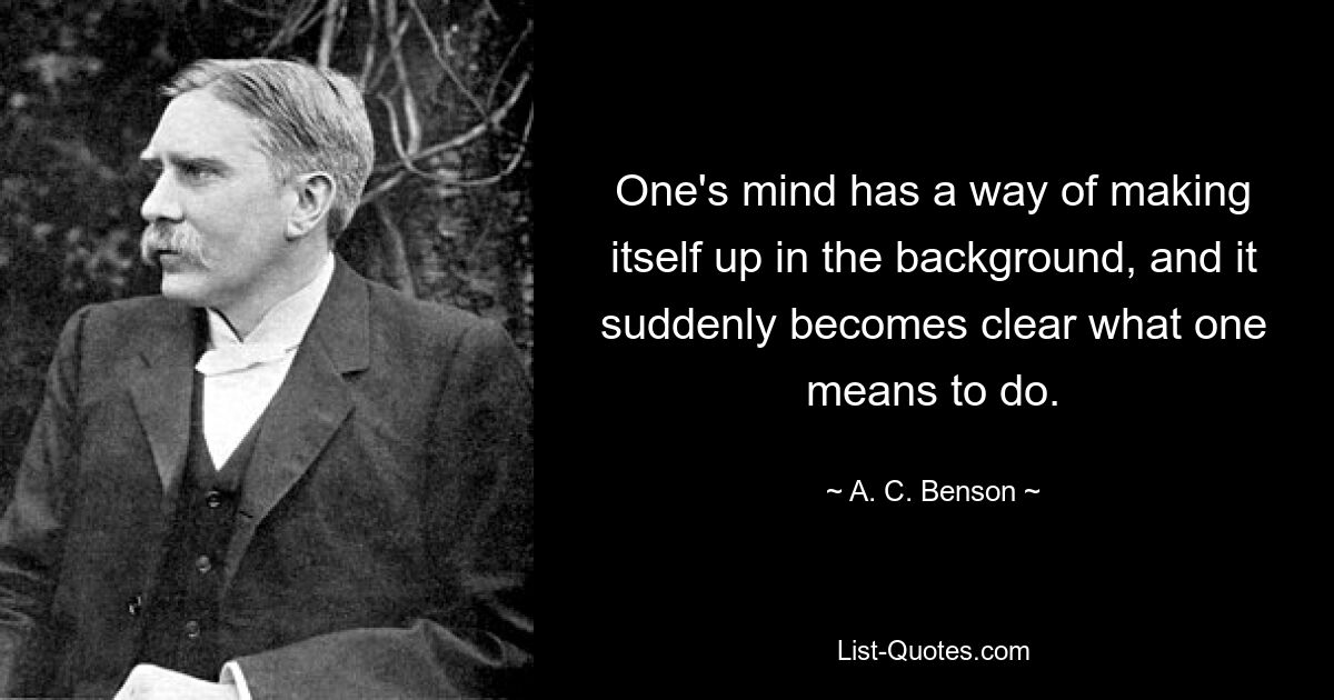 One's mind has a way of making itself up in the background, and it suddenly becomes clear what one means to do. — © A. C. Benson